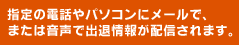 指定の電話やパソコンにメールで、または音声で出退情報が配信されます。